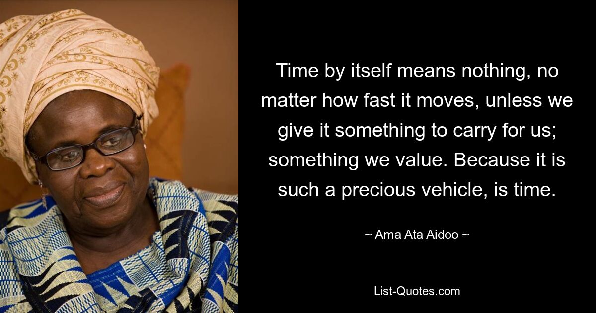 Time by itself means nothing, no matter how fast it moves, unless we give it something to carry for us; something we value. Because it is such a precious vehicle, is time. — © Ama Ata Aidoo