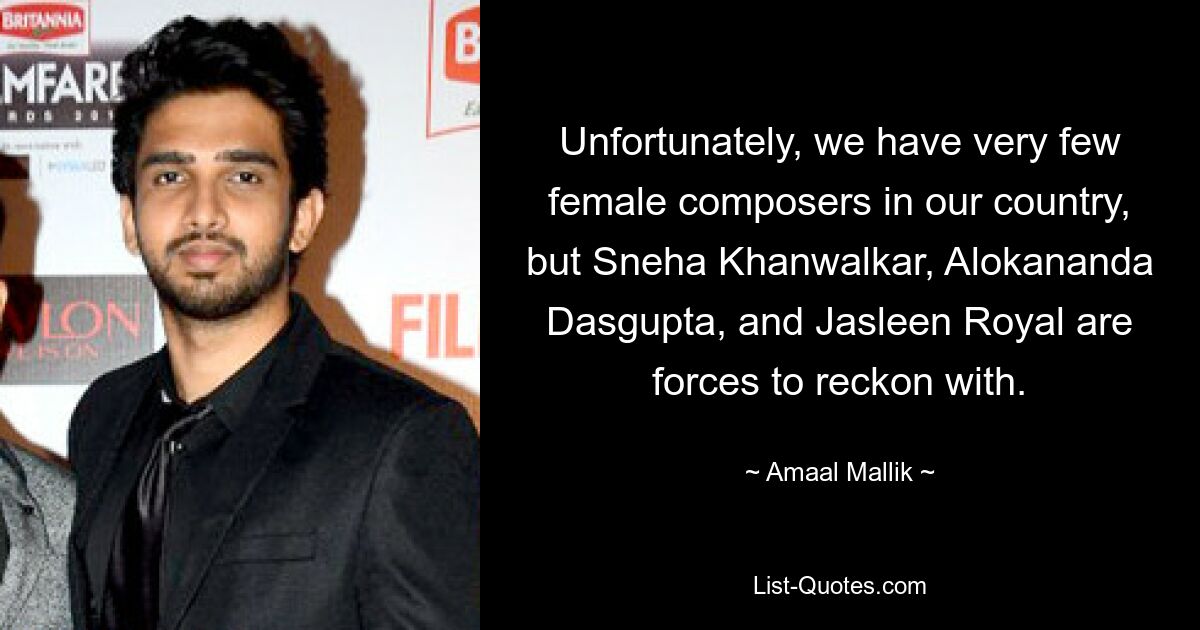 Unfortunately, we have very few female composers in our country, but Sneha Khanwalkar, Alokananda Dasgupta, and Jasleen Royal are forces to reckon with. — © Amaal Mallik