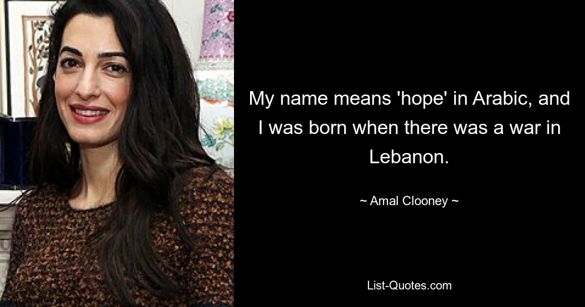 My name means 'hope' in Arabic, and I was born when there was a war in Lebanon. — © Amal Clooney