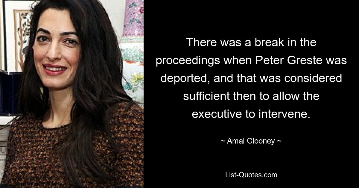 There was a break in the proceedings when Peter Greste was deported, and that was considered sufficient then to allow the executive to intervene. — © Amal Clooney