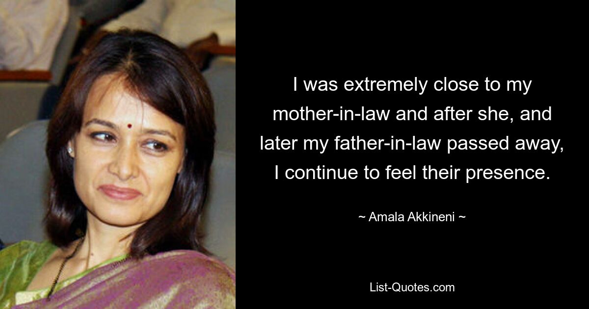 I was extremely close to my mother-in-law and after she, and later my father-in-law passed away, I continue to feel their presence. — © Amala Akkineni