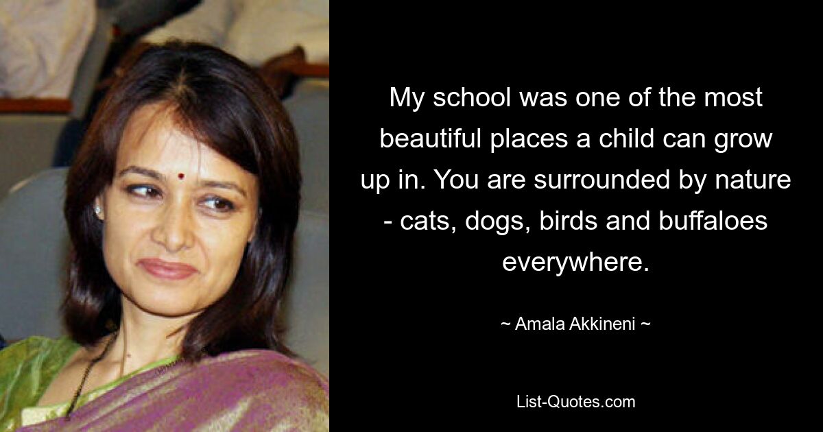 My school was one of the most beautiful places a child can grow up in. You are surrounded by nature - cats, dogs, birds and buffaloes everywhere. — © Amala Akkineni