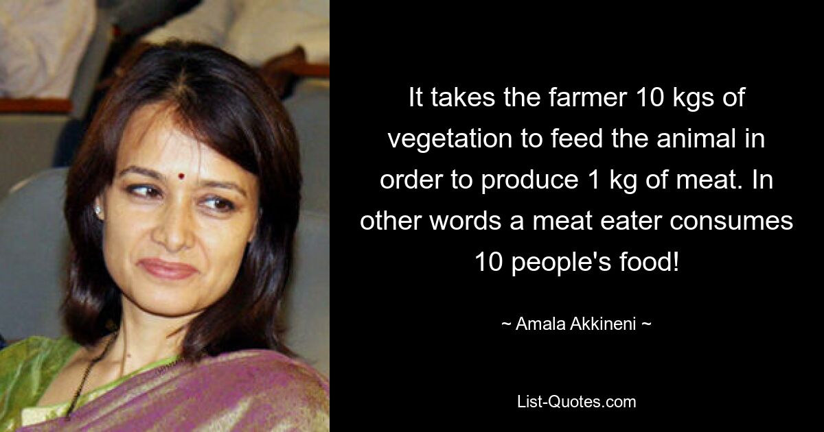 It takes the farmer 10 kgs of vegetation to feed the animal in order to produce 1 kg of meat. In other words a meat eater consumes 10 people's food! — © Amala Akkineni