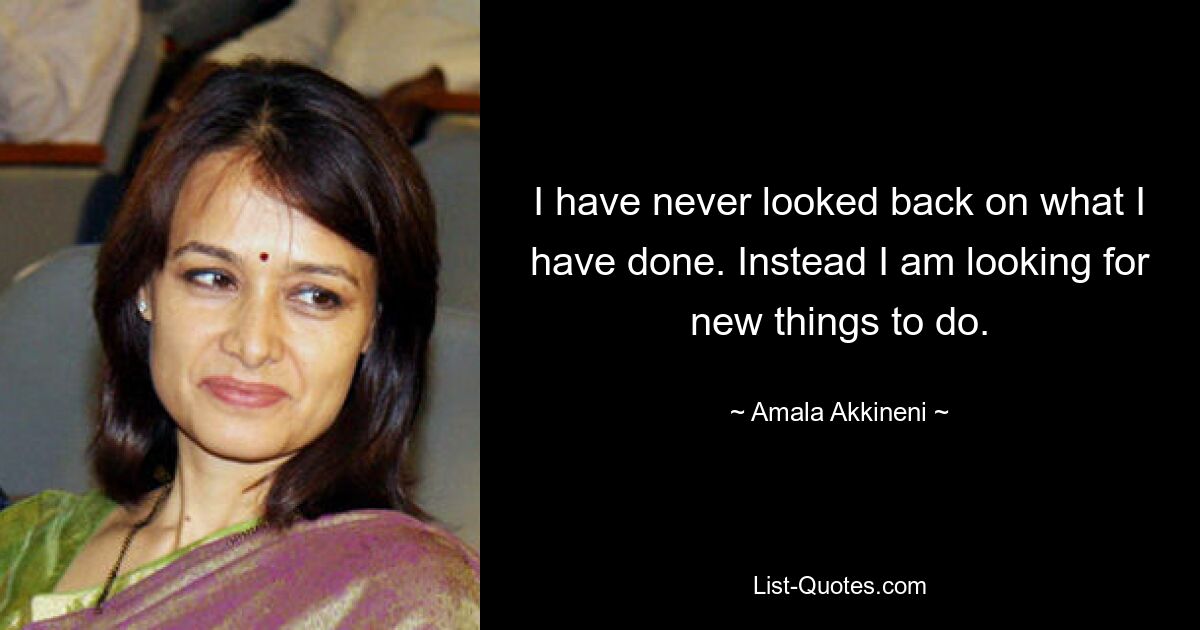 I have never looked back on what I have done. Instead I am looking for new things to do. — © Amala Akkineni