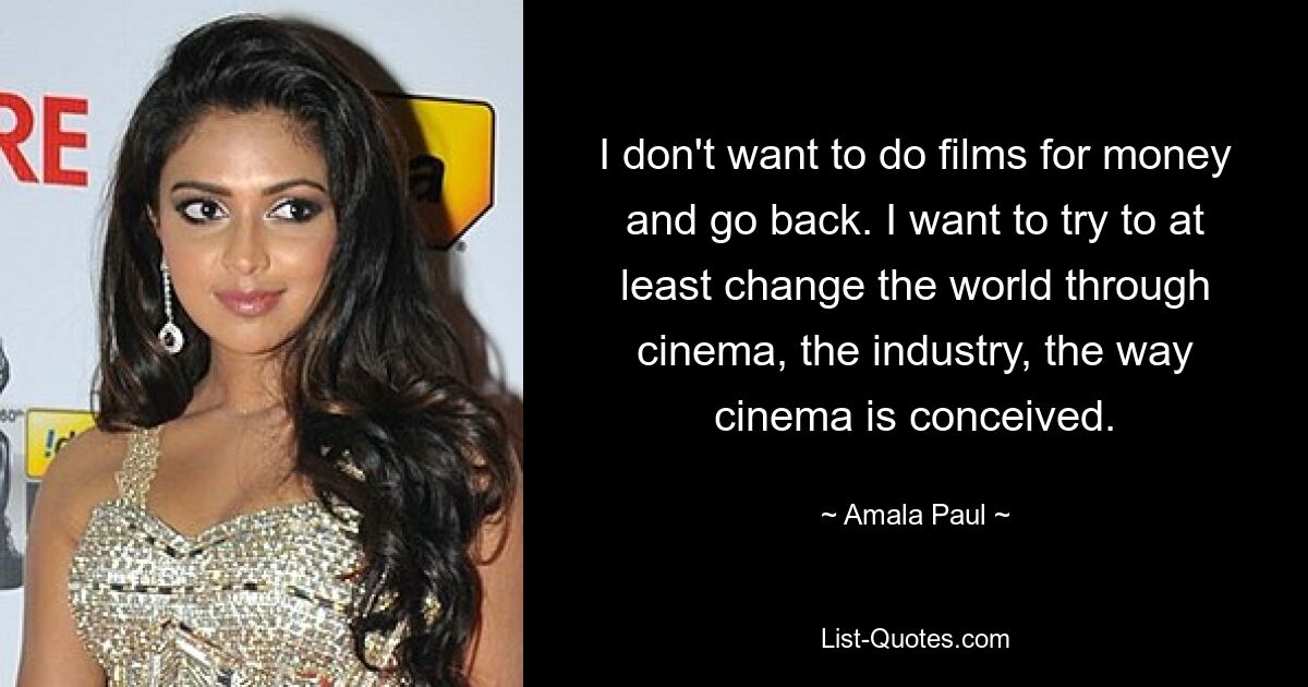 I don't want to do films for money and go back. I want to try to at least change the world through cinema, the industry, the way cinema is conceived. — © Amala Paul