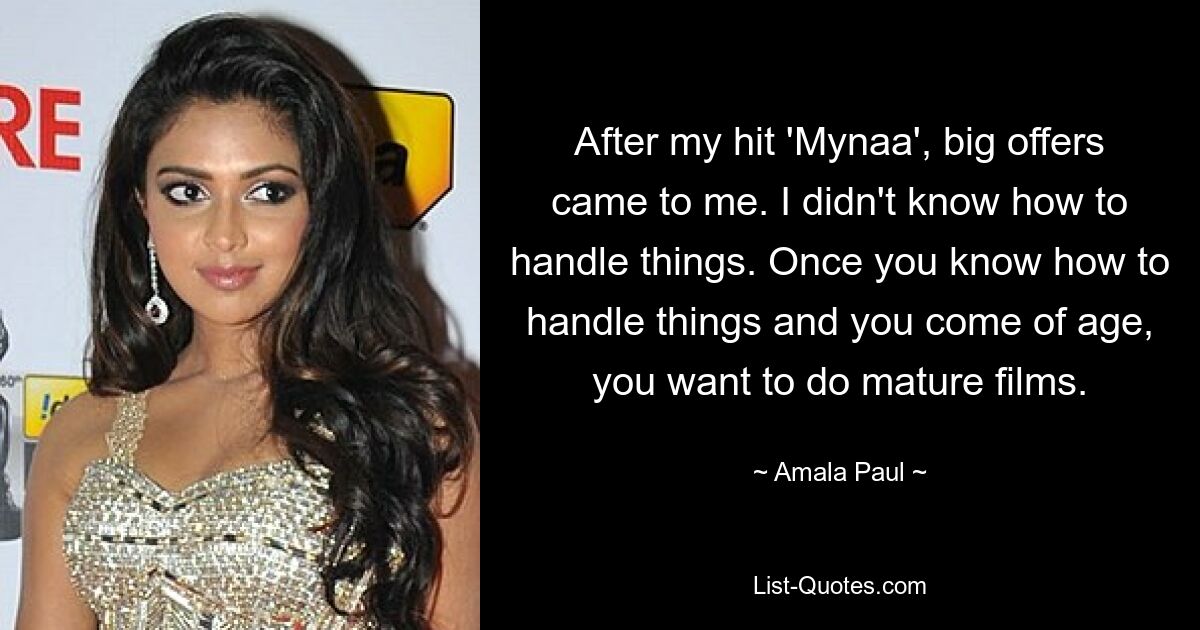 After my hit 'Mynaa', big offers came to me. I didn't know how to handle things. Once you know how to handle things and you come of age, you want to do mature films. — © Amala Paul