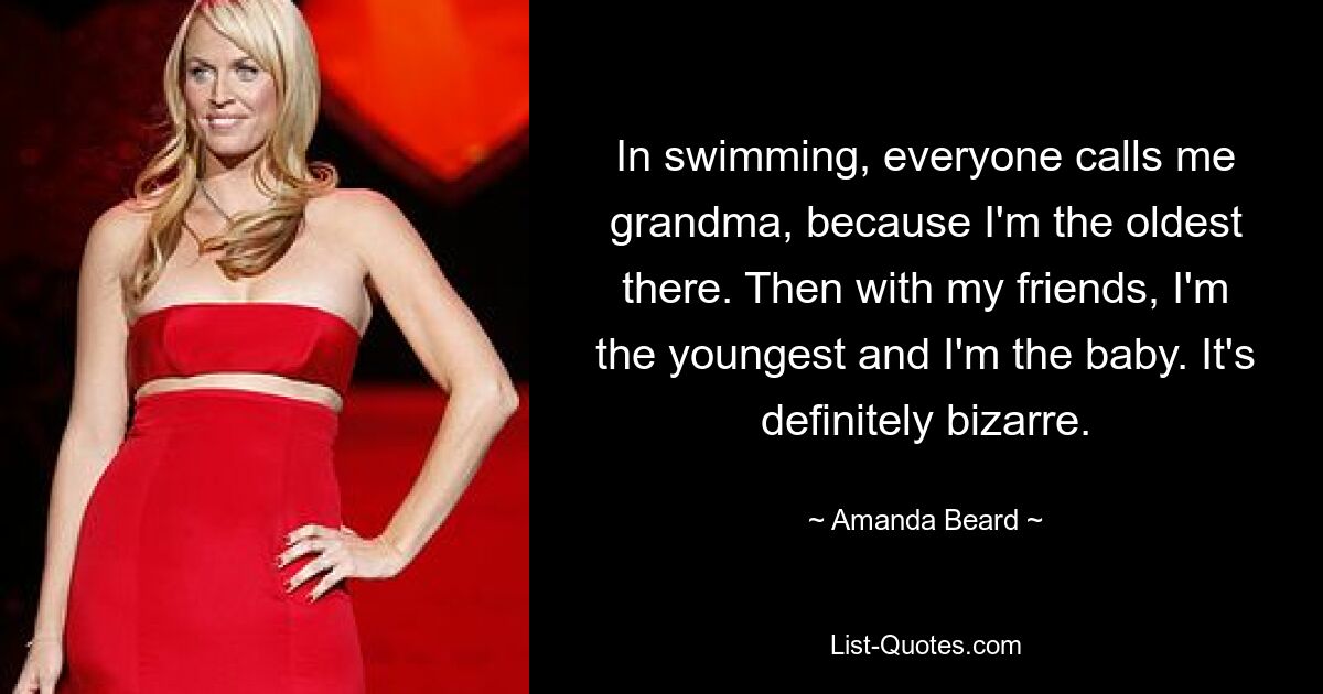 In swimming, everyone calls me grandma, because I'm the oldest there. Then with my friends, I'm the youngest and I'm the baby. It's definitely bizarre. — © Amanda Beard