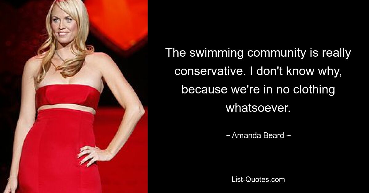 The swimming community is really conservative. I don't know why, because we're in no clothing whatsoever. — © Amanda Beard