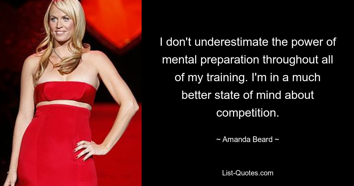 I don't underestimate the power of mental preparation throughout all of my training. I'm in a much better state of mind about competition. — © Amanda Beard