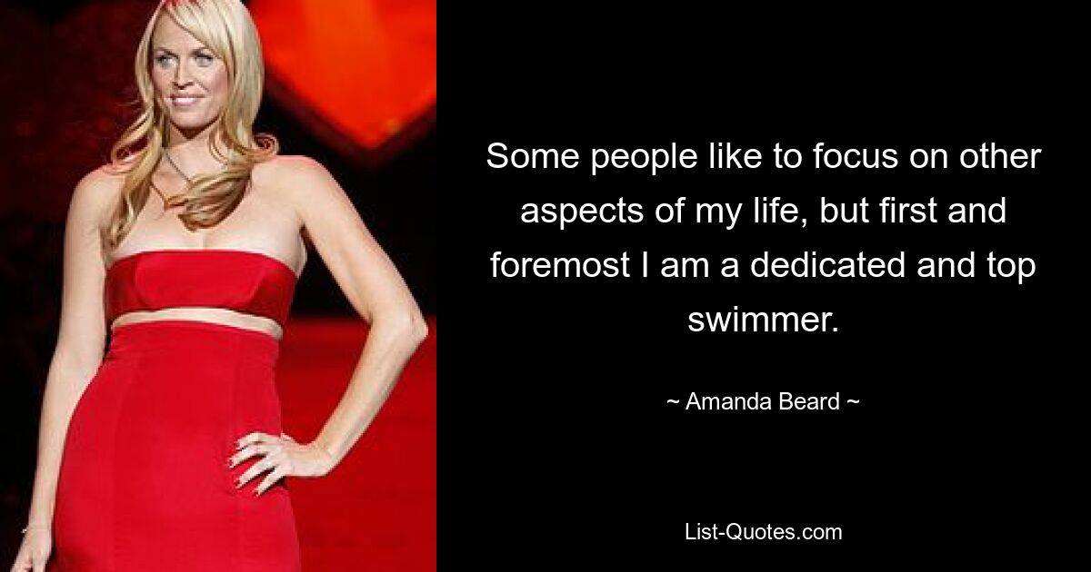 Some people like to focus on other aspects of my life, but first and foremost I am a dedicated and top swimmer. — © Amanda Beard