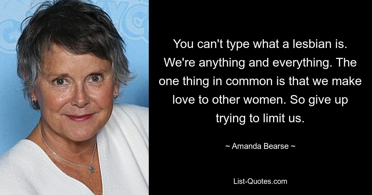 You can't type what a lesbian is. We're anything and everything. The one thing in common is that we make love to other women. So give up trying to limit us. — © Amanda Bearse