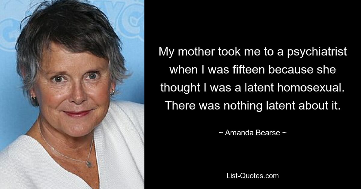 My mother took me to a psychiatrist when I was fifteen because she thought I was a latent homosexual. There was nothing latent about it. — © Amanda Bearse