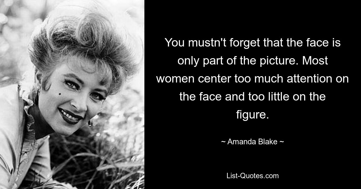 You mustn't forget that the face is only part of the picture. Most women center too much attention on the face and too little on the figure. — © Amanda Blake