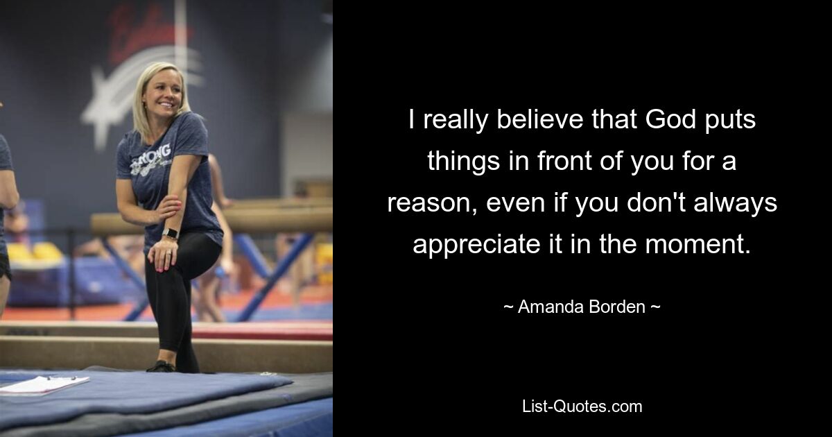 I really believe that God puts things in front of you for a reason, even if you don't always appreciate it in the moment. — © Amanda Borden