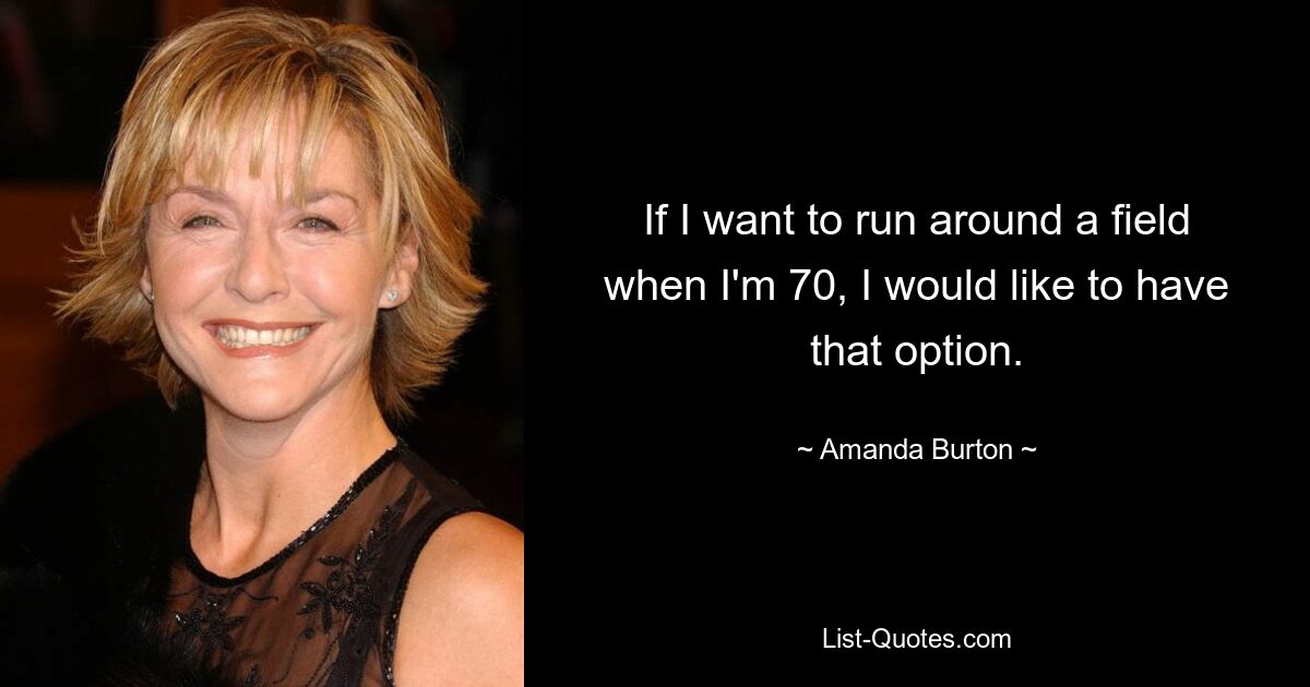 If I want to run around a field when I'm 70, I would like to have that option. — © Amanda Burton