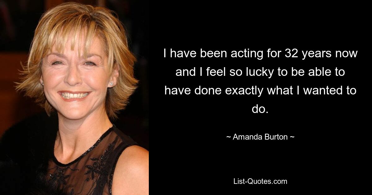 I have been acting for 32 years now and I feel so lucky to be able to have done exactly what I wanted to do. — © Amanda Burton