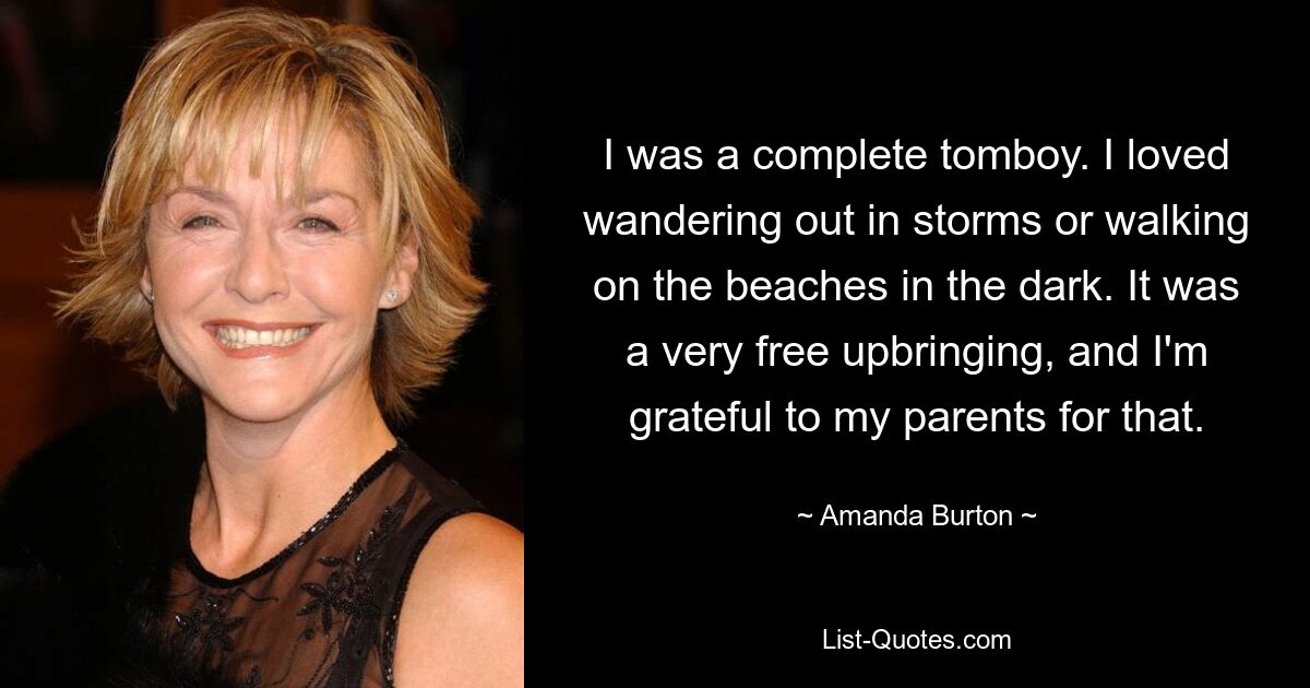 I was a complete tomboy. I loved wandering out in storms or walking on the beaches in the dark. It was a very free upbringing, and I'm grateful to my parents for that. — © Amanda Burton