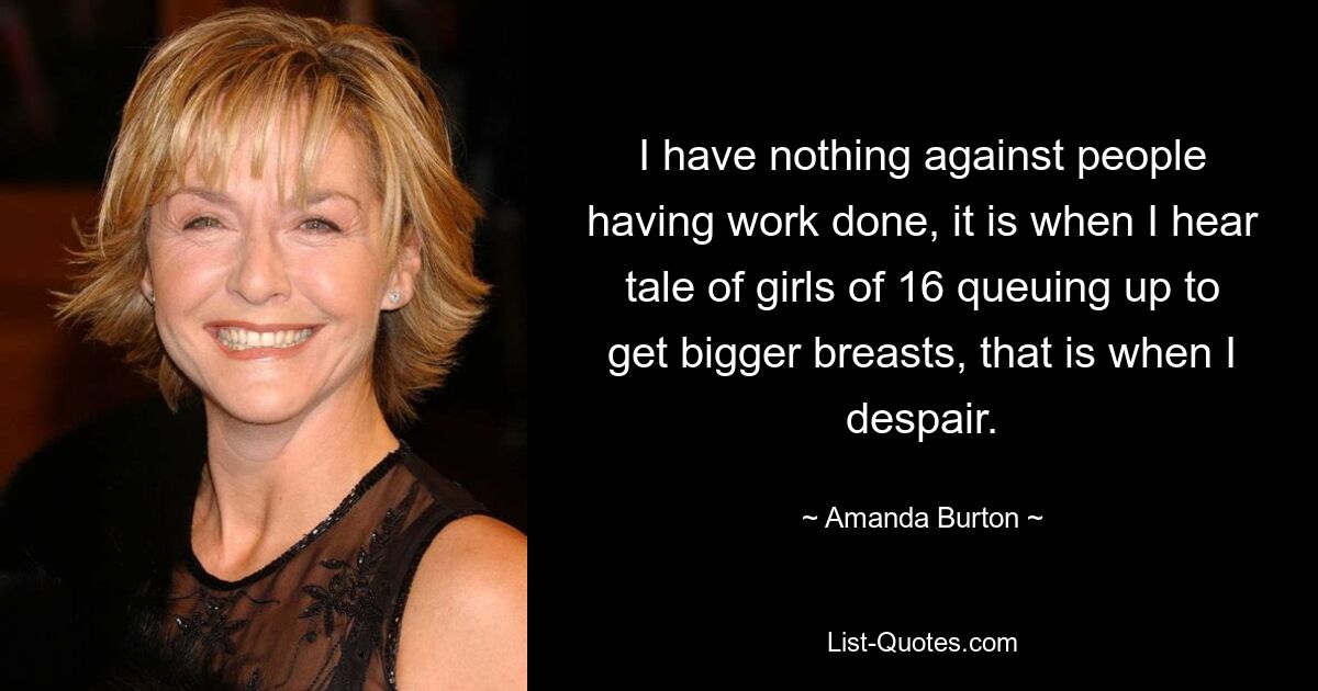 I have nothing against people having work done, it is when I hear tale of girls of 16 queuing up to get bigger breasts, that is when I despair. — © Amanda Burton