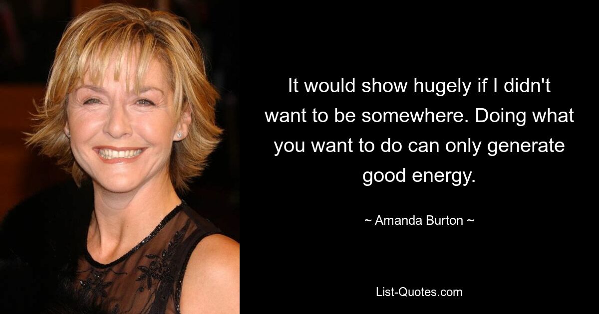 It would show hugely if I didn't want to be somewhere. Doing what you want to do can only generate good energy. — © Amanda Burton