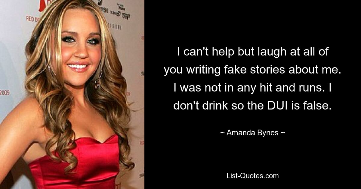 I can't help but laugh at all of you writing fake stories about me. I was not in any hit and runs. I don't drink so the DUI is false. — © Amanda Bynes