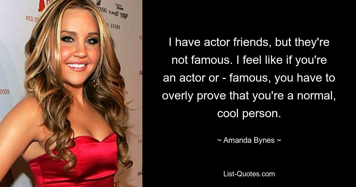 I have actor friends, but they're not famous. I feel like if you're an actor or - famous, you have to overly prove that you're a normal, cool person. — © Amanda Bynes