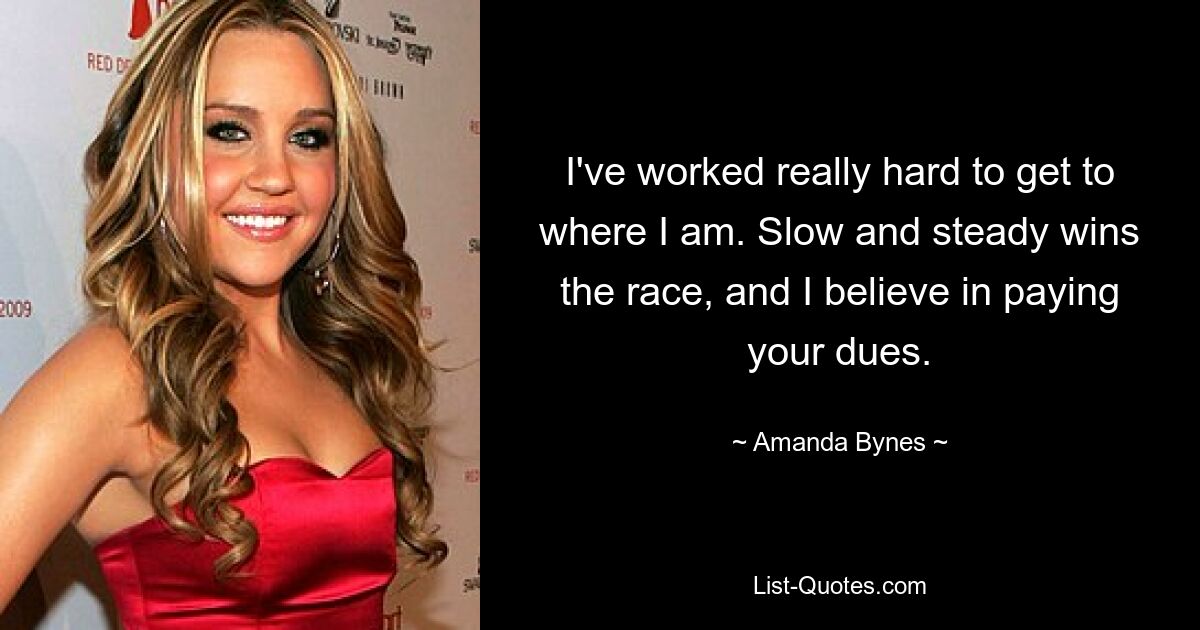 I've worked really hard to get to where I am. Slow and steady wins the race, and I believe in paying your dues. — © Amanda Bynes