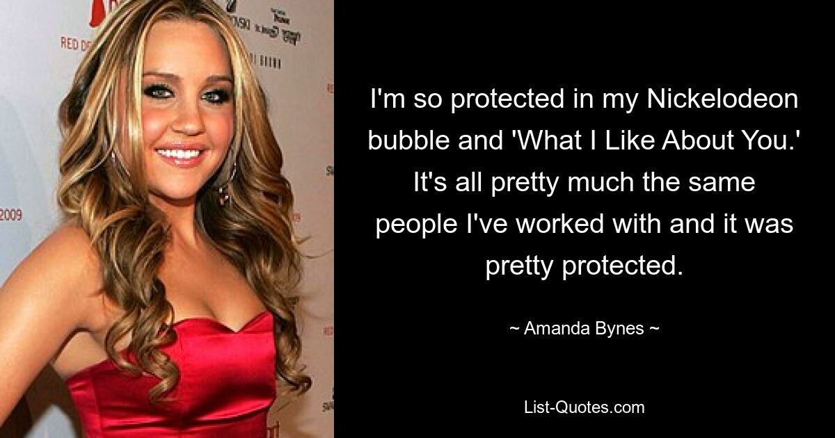 I'm so protected in my Nickelodeon bubble and 'What I Like About You.' It's all pretty much the same people I've worked with and it was pretty protected. — © Amanda Bynes