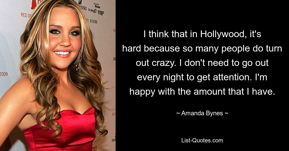 I think that in Hollywood, it's hard because so many people do turn out crazy. I don't need to go out every night to get attention. I'm happy with the amount that I have. — © Amanda Bynes