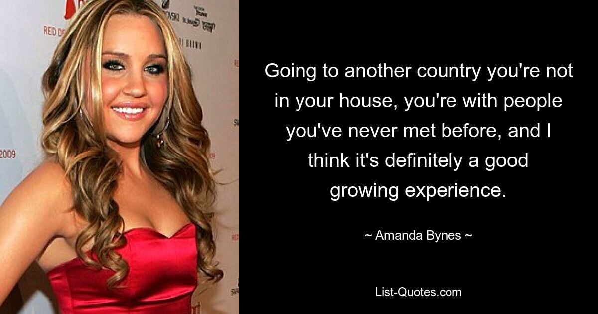 Going to another country you're not in your house, you're with people you've never met before, and I think it's definitely a good growing experience. — © Amanda Bynes