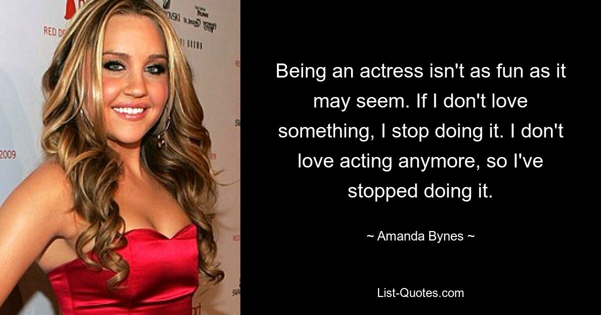 Being an actress isn't as fun as it may seem. If I don't love something, I stop doing it. I don't love acting anymore, so I've stopped doing it. — © Amanda Bynes