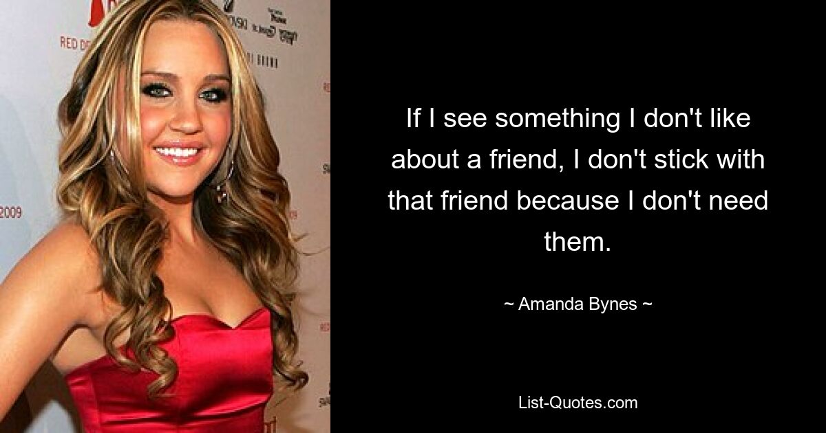 If I see something I don't like about a friend, I don't stick with that friend because I don't need them. — © Amanda Bynes