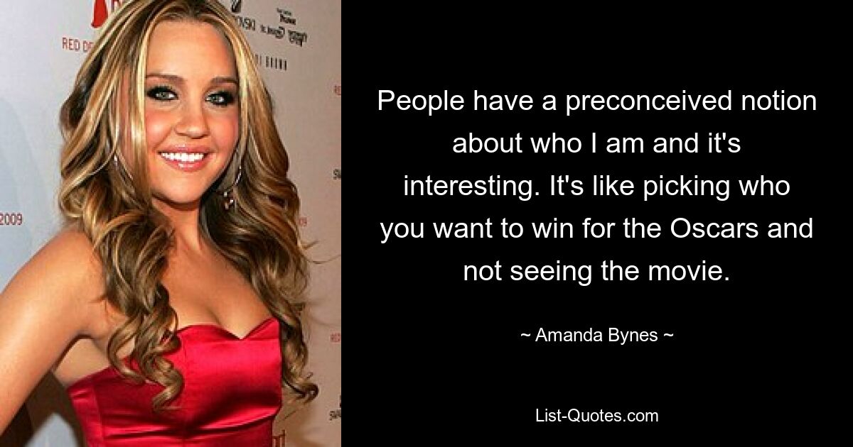 People have a preconceived notion about who I am and it's interesting. It's like picking who you want to win for the Oscars and not seeing the movie. — © Amanda Bynes