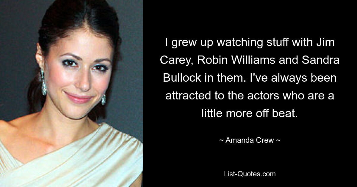 I grew up watching stuff with Jim Carey, Robin Williams and Sandra Bullock in them. I've always been attracted to the actors who are a little more off beat. — © Amanda Crew