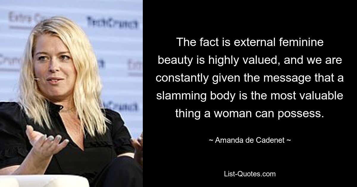 The fact is external feminine beauty is highly valued, and we are constantly given the message that a slamming body is the most valuable thing a woman can possess. — © Amanda de Cadenet