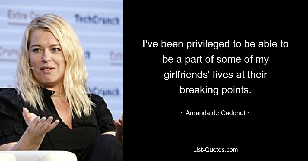 I've been privileged to be able to be a part of some of my girlfriends' lives at their breaking points. — © Amanda de Cadenet