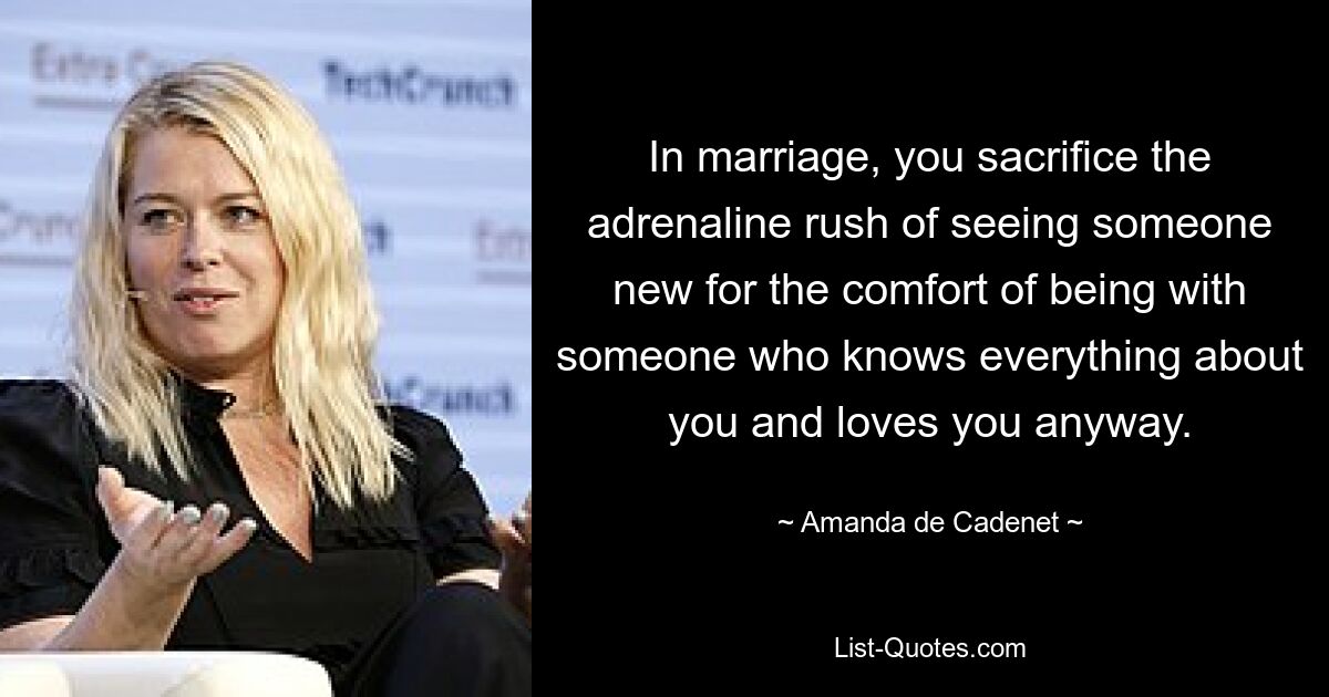 In marriage, you sacrifice the adrenaline rush of seeing someone new for the comfort of being with someone who knows everything about you and loves you anyway. — © Amanda de Cadenet