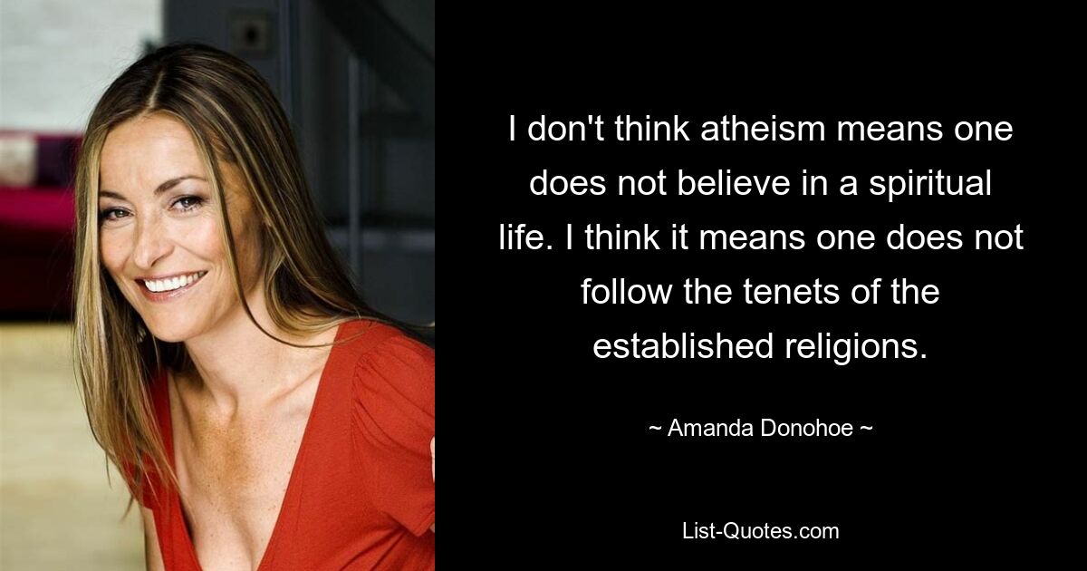 I don't think atheism means one does not believe in a spiritual life. I think it means one does not follow the tenets of the established religions. — © Amanda Donohoe