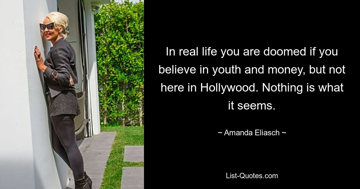 In real life you are doomed if you believe in youth and money, but not here in Hollywood. Nothing is what it seems. — © Amanda Eliasch