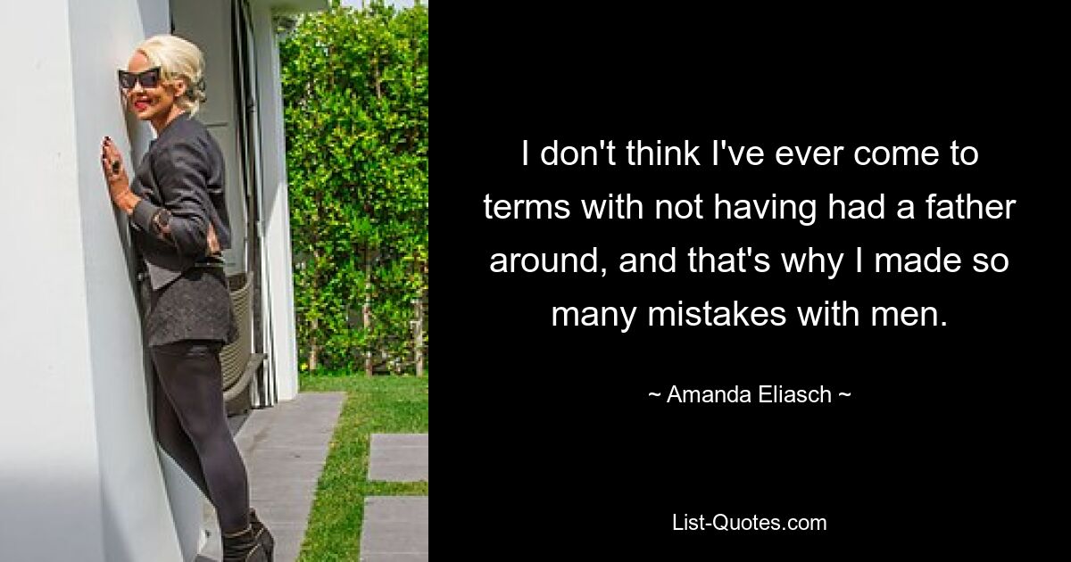 I don't think I've ever come to terms with not having had a father around, and that's why I made so many mistakes with men. — © Amanda Eliasch