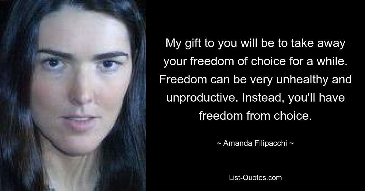 My gift to you will be to take away your freedom of choice for a while. Freedom can be very unhealthy and unproductive. Instead, you'll have freedom from choice. — © Amanda Filipacchi