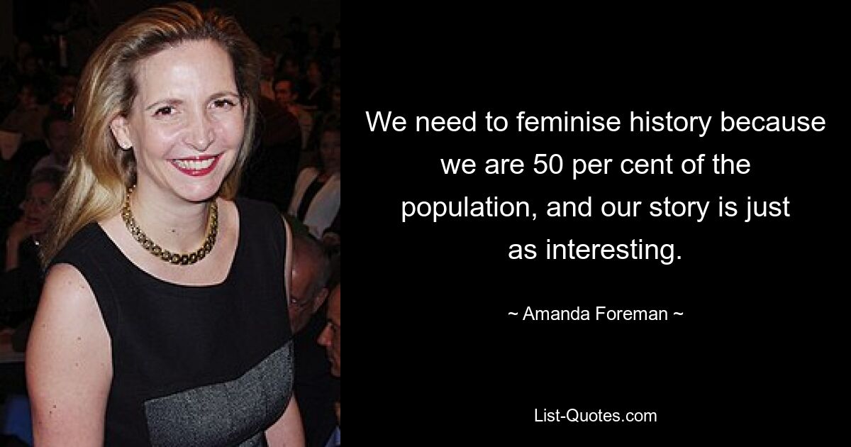 We need to feminise history because we are 50 per cent of the population, and our story is just as interesting. — © Amanda Foreman