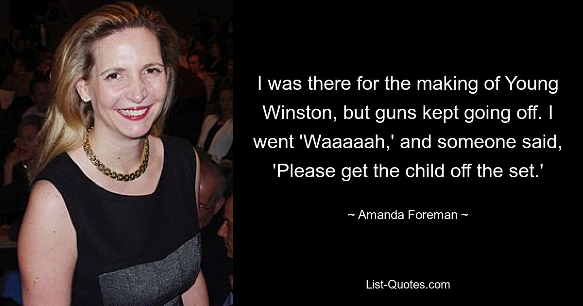 I was there for the making of Young Winston, but guns kept going off. I went 'Waaaaah,' and someone said, 'Please get the child off the set.' — © Amanda Foreman