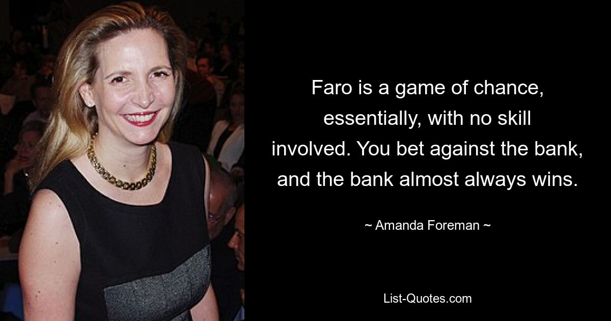 Faro is a game of chance, essentially, with no skill involved. You bet against the bank, and the bank almost always wins. — © Amanda Foreman