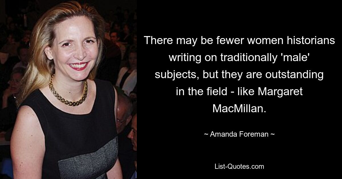 There may be fewer women historians writing on traditionally 'male' subjects, but they are outstanding in the field - like Margaret MacMillan. — © Amanda Foreman