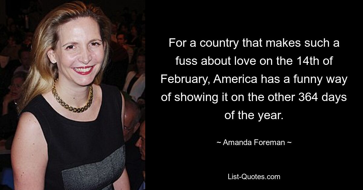 For a country that makes such a fuss about love on the 14th of February, America has a funny way of showing it on the other 364 days of the year. — © Amanda Foreman