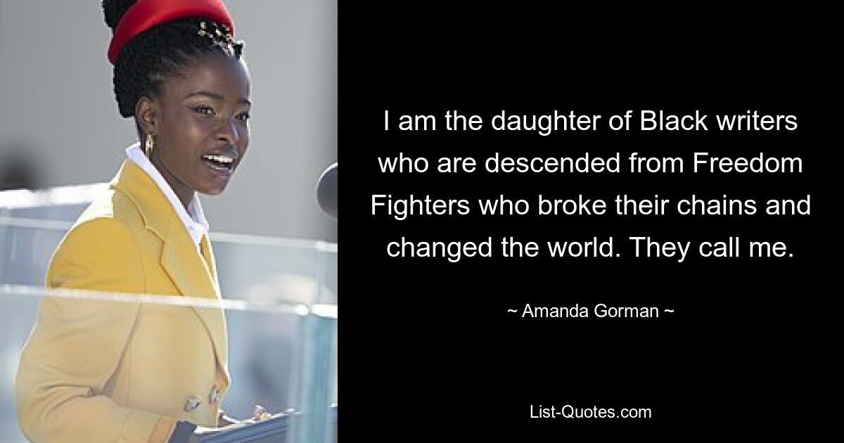 I am the daughter of Black writers who are descended from Freedom Fighters who broke their chains and changed the world. They call me. — © Amanda Gorman