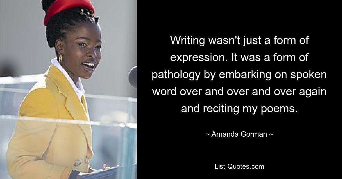 Writing wasn't just a form of expression. It was a form of pathology by embarking on spoken word over and over and over again and reciting my poems. — © Amanda Gorman