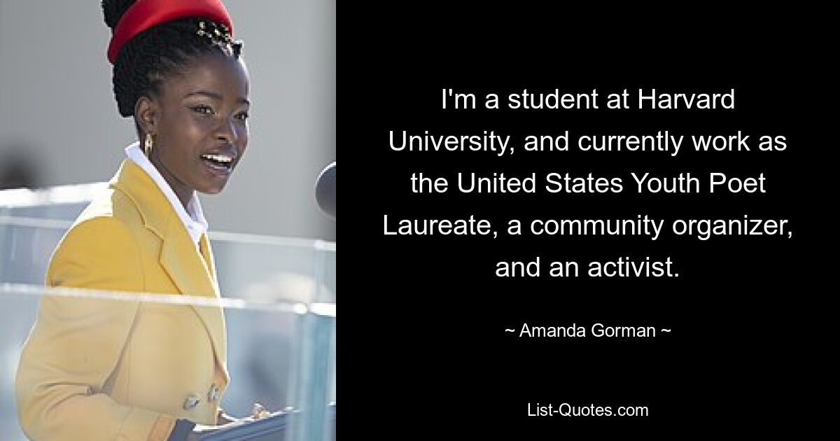 I'm a student at Harvard University, and currently work as the United States Youth Poet Laureate, a community organizer, and an activist. — © Amanda Gorman