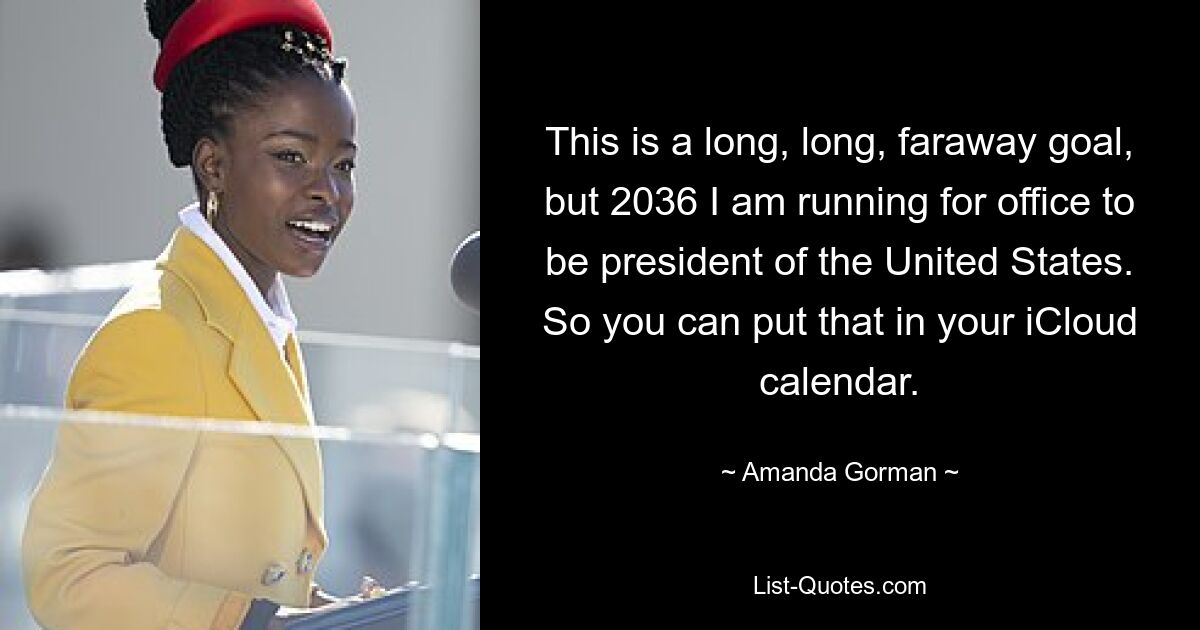 This is a long, long, faraway goal, but 2036 I am running for office to be president of the United States. So you can put that in your iCloud calendar. — © Amanda Gorman