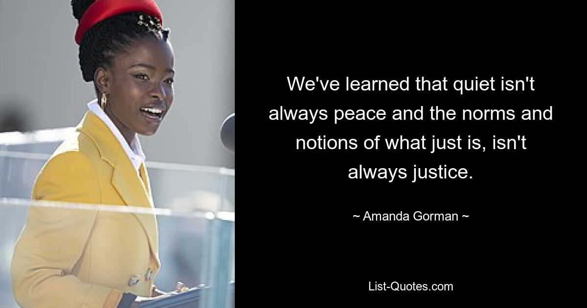 We've learned that quiet isn't always peace and the norms and notions of what just is, isn't always justice. — © Amanda Gorman